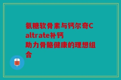 氨糖软骨素与钙尔奇Caltrate补钙 助力骨骼健康的理想组合