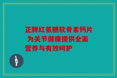 正牌红氨糖软骨素钙片 为关节健康提供全面营养与有效呵护