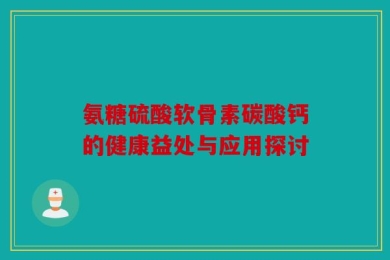 氨糖硫酸软骨素碳酸钙的健康益处与应用探讨