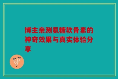 博主亲测氨糖软骨素的神奇效果与真实体验分享