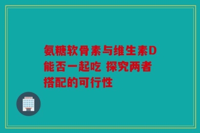 氨糖软骨素与维生素D能否一起吃 探究两者搭配的可行性