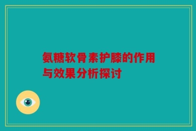 氨糖软骨素护膝的作用与效果分析探讨