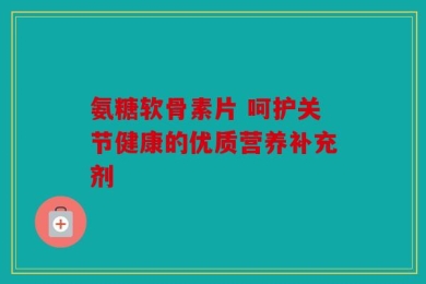 氨糖软骨素片 呵护关节健康的优质营养补充剂