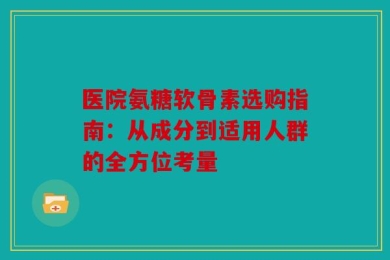 医院氨糖软骨素选购指南：从成分到适用人群的全方位考量