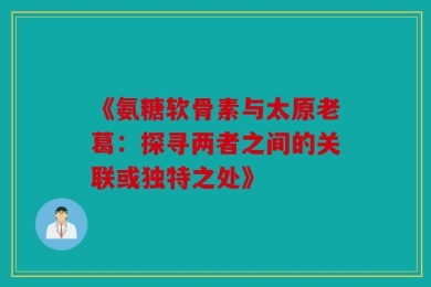 《氨糖软骨素与太原老葛：探寻两者之间的关联或独特之处》