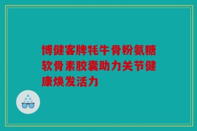 博健客牌牦牛骨粉氨糖软骨素胶囊助力关节健康焕发活力