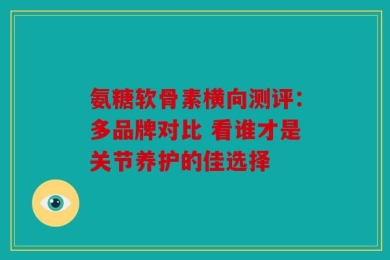氨糖软骨素横向测评：多品牌对比 看谁才是关节养护的佳选择
