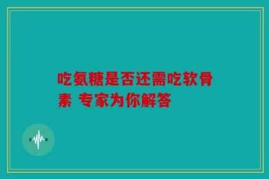 吃氨糖是否还需吃软骨素 专家为你解答