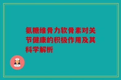 氨糖维骨力软骨素对关节健康的积极作用及其科学解析