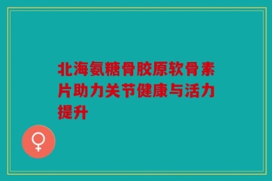 北海氨糖骨胶原软骨素片助力关节健康与活力提升