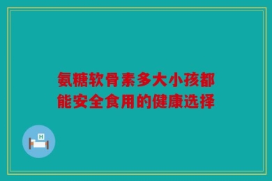 氨糖软骨素多大小孩都能安全食用的健康选择