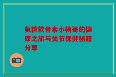 氨糖软骨素小杨哥的健康之旅与关节保健秘籍分享