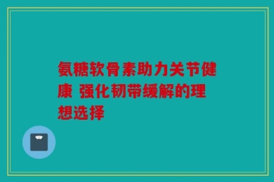 氨糖软骨素助力关节健康 强化韧带缓解的理想选择