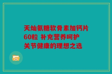 天灿氨糖软骨素加钙片60粒 补充营养呵护关节健康的理想之选