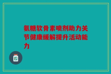 氨糖软骨素喷剂助力关节健康缓解提升活动能力