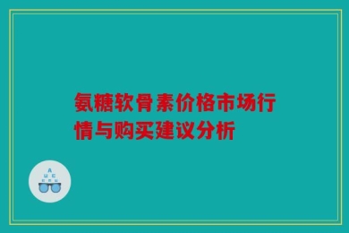 氨糖软骨素价格市场行情与购买建议分析