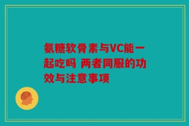 氨糖软骨素与VC能一起吃吗 两者同服的功效与注意事项