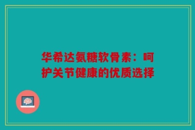 华希达氨糖软骨素：呵护关节健康的优质选择