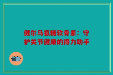 健尔马氨糖软骨素：守护关节健康的得力助手