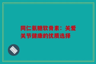 同仁氨糖软骨素：关爱关节健康的优质选择