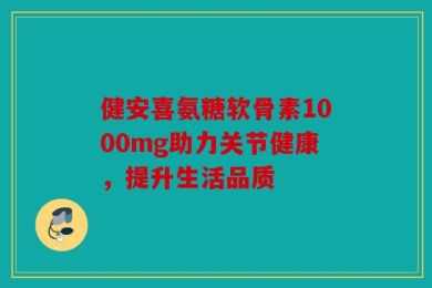 健安喜氨糖软骨素1000mg助力关节健康，提升生活品质