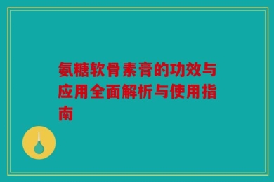 氨糖软骨素膏的功效与应用全面解析与使用指南