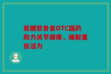氨糖软骨素OTC国药助力关节健康，缓解重拾活力