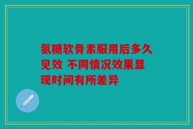 氨糖软骨素服用后多久见效 不同情况效果显现时间有所差异