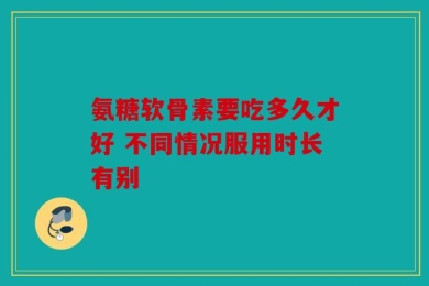 氨糖软骨素要吃多久才好 不同情况服用时长有别