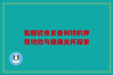 氨糖软骨素普利特的神奇功效与健康关怀探索