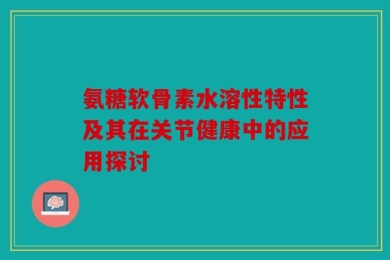 氨糖软骨素水溶性特性及其在关节健康中的应用探讨