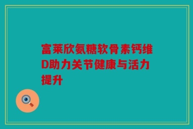 富莱欣氨糖软骨素钙维D助力关节健康与活力提升