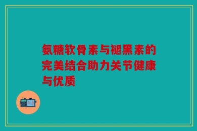 氨糖软骨素与褪黑素的完美结合助力关节健康与优质