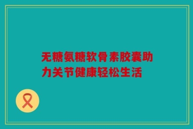 无糖氨糖软骨素胶囊助力关节健康轻松生活