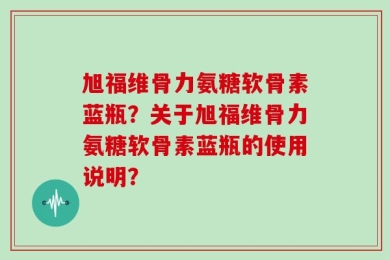 旭福维骨力氨糖软骨素蓝瓶？关于旭福维骨力氨糖软骨素蓝瓶的使用说明？