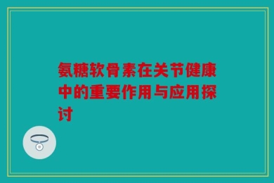 氨糖软骨素在关节健康中的重要作用与应用探讨