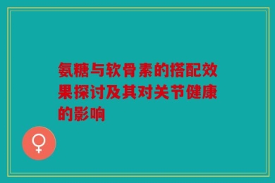 氨糖与软骨素的搭配效果探讨及其对关节健康的影响