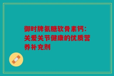 御时牌氨糖软骨素钙：关爱关节健康的优质营养补充剂
