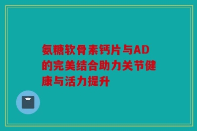 氨糖软骨素钙片与AD的完美结合助力关节健康与活力提升