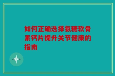 如何正确选择氨糖软骨素钙片提升关节健康的指南