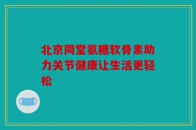 北京同堂氨糖软骨素助力关节健康让生活更轻松