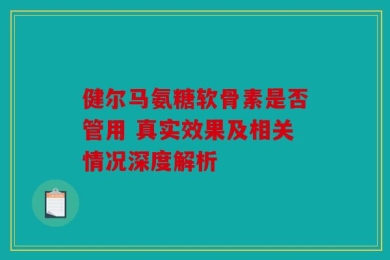 健尔马氨糖软骨素是否管用 真实效果及相关情况深度解析