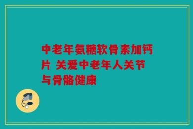 中老年氨糖软骨素加钙片 关爱中老年人关节与骨骼健康
