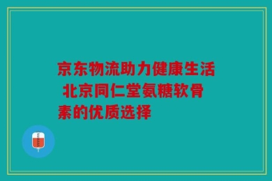 京东物流助力健康生活 北京同仁堂氨糖软骨素的优质选择