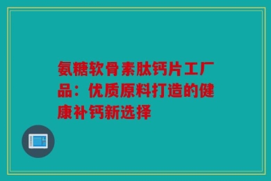 氨糖软骨素肽钙片工厂品：优质原料打造的健康补钙新选择