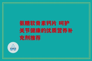 氨糖软骨素钙片 呵护关节健康的优质营养补充剂推荐