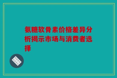 氨糖软骨素价格差异分析揭示市场与消费者选择