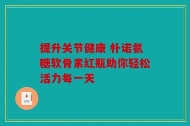提升关节健康 朴诺氨糖软骨素红瓶助你轻松活力每一天