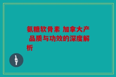 氨糖软骨素 加拿大产 品质与功效的深度解析