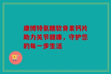 康博特氨糖软骨素钙片助力关节健康，守护您的每一步生活